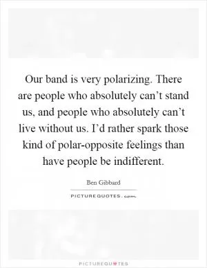 Our band is very polarizing. There are people who absolutely can’t stand us, and people who absolutely can’t live without us. I’d rather spark those kind of polar-opposite feelings than have people be indifferent Picture Quote #1