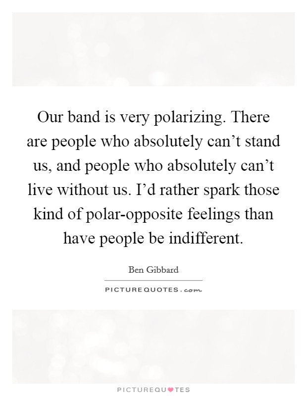 Our band is very polarizing. There are people who absolutely can't stand us, and people who absolutely can't live without us. I'd rather spark those kind of polar-opposite feelings than have people be indifferent Picture Quote #1