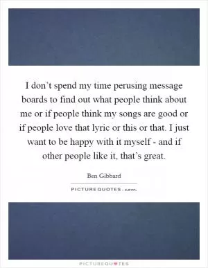 I don’t spend my time perusing message boards to find out what people think about me or if people think my songs are good or if people love that lyric or this or that. I just want to be happy with it myself - and if other people like it, that’s great Picture Quote #1