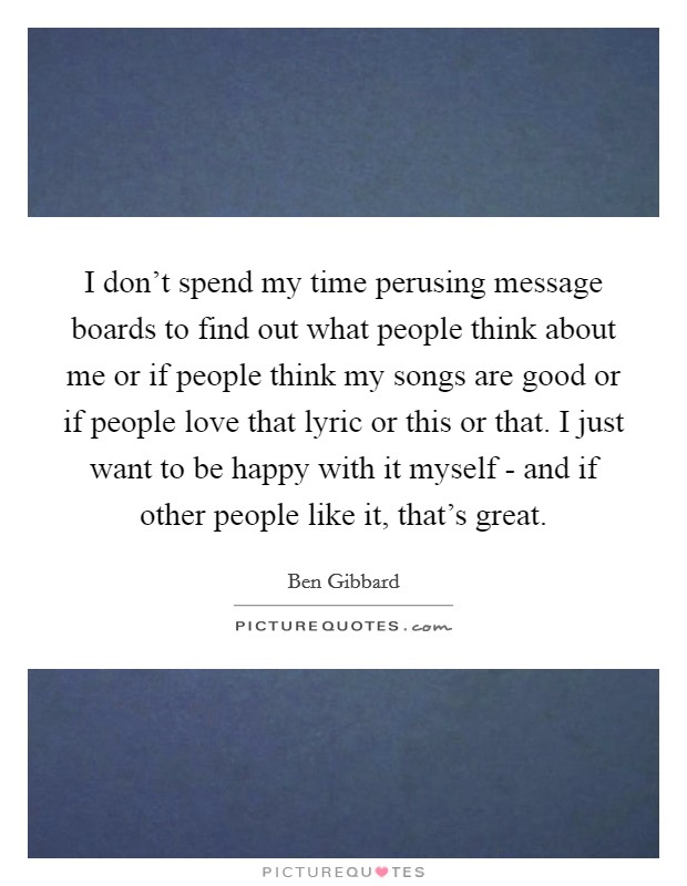 I don't spend my time perusing message boards to find out what people think about me or if people think my songs are good or if people love that lyric or this or that. I just want to be happy with it myself - and if other people like it, that's great Picture Quote #1