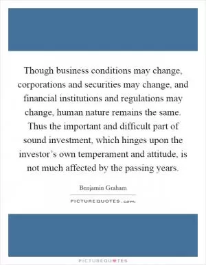 Though business conditions may change, corporations and securities may change, and financial institutions and regulations may change, human nature remains the same. Thus the important and difficult part of sound investment, which hinges upon the investor’s own temperament and attitude, is not much affected by the passing years Picture Quote #1