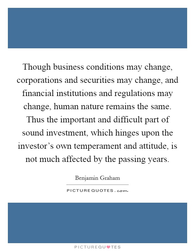 Though business conditions may change, corporations and securities may change, and financial institutions and regulations may change, human nature remains the same. Thus the important and difficult part of sound investment, which hinges upon the investor's own temperament and attitude, is not much affected by the passing years Picture Quote #1