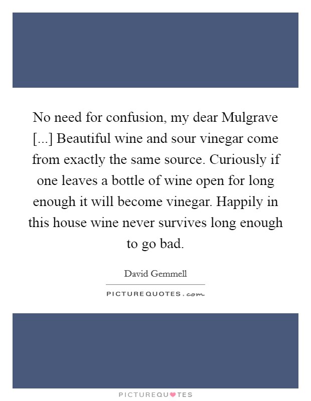 No need for confusion, my dear Mulgrave [...] Beautiful wine and sour vinegar come from exactly the same source. Curiously if one leaves a bottle of wine open for long enough it will become vinegar. Happily in this house wine never survives long enough to go bad Picture Quote #1