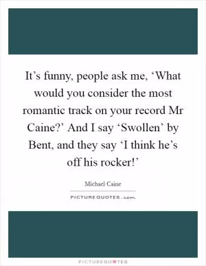 It’s funny, people ask me, ‘What would you consider the most romantic track on your record Mr Caine?’ And I say ‘Swollen’ by Bent, and they say ‘I think he’s off his rocker!’ Picture Quote #1
