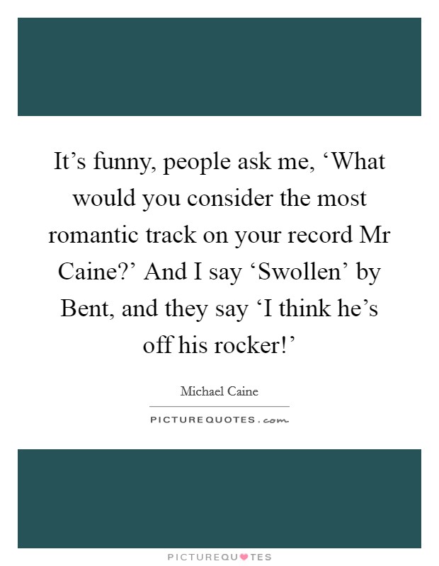 It's funny, people ask me, ‘What would you consider the most romantic track on your record Mr Caine?' And I say ‘Swollen' by Bent, and they say ‘I think he's off his rocker!' Picture Quote #1
