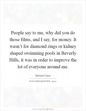People say to me, why did you do those films, and I say, for money. It wasn’t for diamond rings or kidney shaped swimming pools in Beverly Hills, it was in order to improve the lot of everyone around me Picture Quote #1