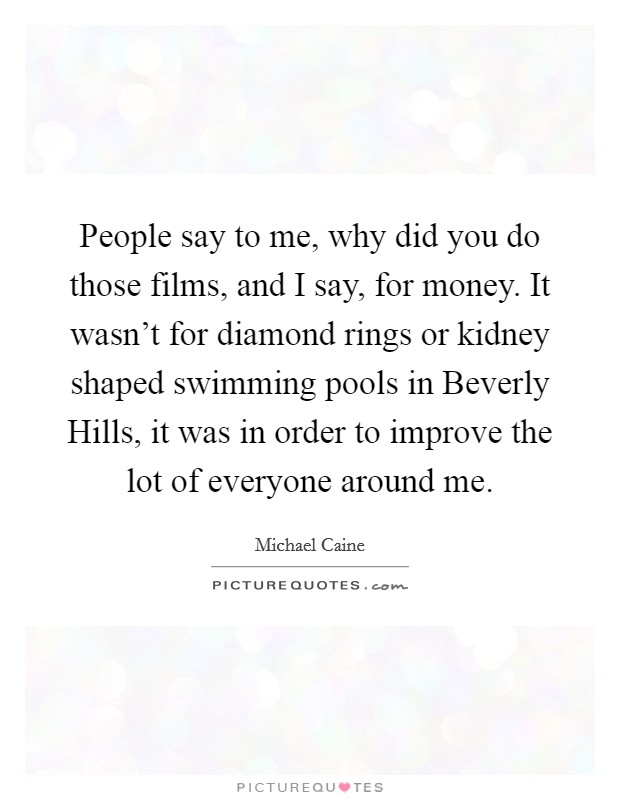 People say to me, why did you do those films, and I say, for money. It wasn't for diamond rings or kidney shaped swimming pools in Beverly Hills, it was in order to improve the lot of everyone around me Picture Quote #1