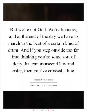 But we’re not God. We’re humans, and at the end of the day we have to march to the beat of a certain kind of drum. And if you step outside too far into thinking you’re some sort of deity that can transcend law and order, then you’ve crossed a line Picture Quote #1