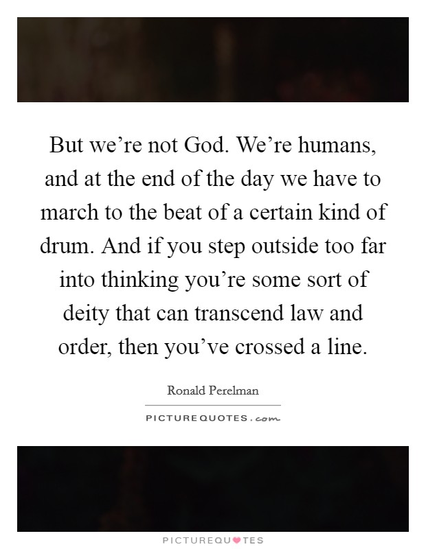 But we're not God. We're humans, and at the end of the day we have to march to the beat of a certain kind of drum. And if you step outside too far into thinking you're some sort of deity that can transcend law and order, then you've crossed a line Picture Quote #1