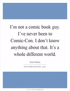I’m not a comic book guy. I’ve never been to Comic-Con. I don’t know anything about that. It’s a whole different world Picture Quote #1