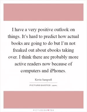 I have a very positive outlook on things. It’s hard to predict how actual books are going to do but I’m not freaked out about ebooks taking over. I think there are probably more active readers now because of computers and iPhones Picture Quote #1