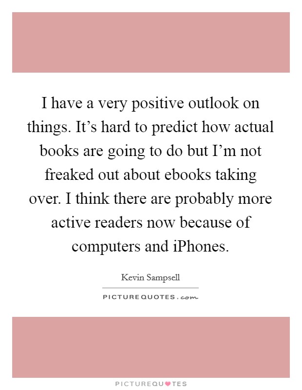 I have a very positive outlook on things. It's hard to predict how actual books are going to do but I'm not freaked out about ebooks taking over. I think there are probably more active readers now because of computers and iPhones Picture Quote #1