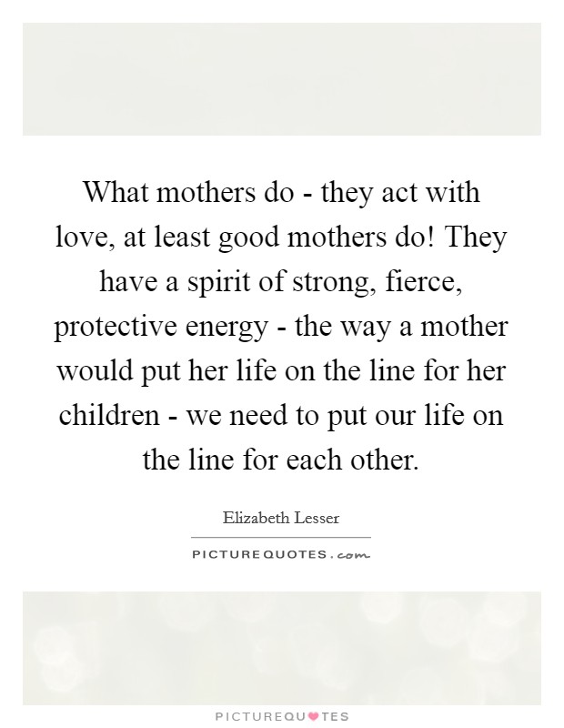 What mothers do - they act with love, at least good mothers do! They have a spirit of strong, fierce, protective energy - the way a mother would put her life on the line for her children - we need to put our life on the line for each other Picture Quote #1