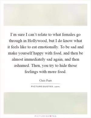 I’m sure I can’t relate to what females go through in Hollywood, but I do know what it feels like to eat emotionally. To be sad and make yourself happy with food, and then be almost immediately sad again, and then ashamed. Then, you try to hide those feelings with more food Picture Quote #1