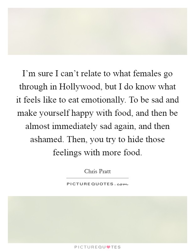 I'm sure I can't relate to what females go through in Hollywood, but I do know what it feels like to eat emotionally. To be sad and make yourself happy with food, and then be almost immediately sad again, and then ashamed. Then, you try to hide those feelings with more food Picture Quote #1