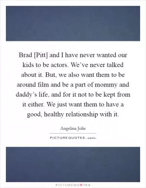 Brad [Pitt] and I have never wanted our kids to be actors. We’ve never talked about it. But, we also want them to be around film and be a part of mommy and daddy’s life, and for it not to be kept from it either. We just want them to have a good, healthy relationship with it Picture Quote #1