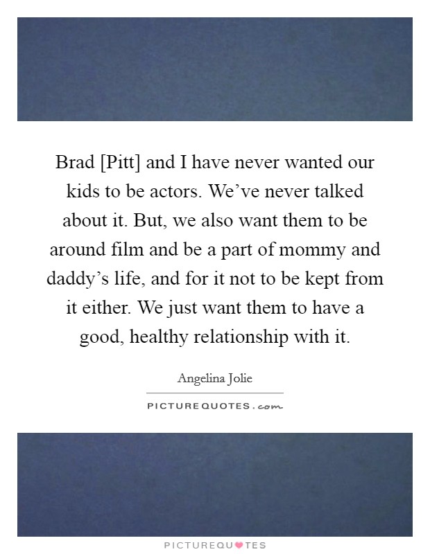 Brad [Pitt] and I have never wanted our kids to be actors. We've never talked about it. But, we also want them to be around film and be a part of mommy and daddy's life, and for it not to be kept from it either. We just want them to have a good, healthy relationship with it Picture Quote #1