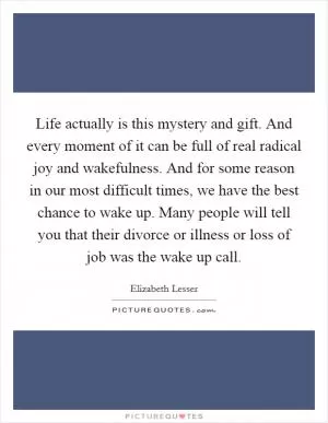Life actually is this mystery and gift. And every moment of it can be full of real radical joy and wakefulness. And for some reason in our most difficult times, we have the best chance to wake up. Many people will tell you that their divorce or illness or loss of job was the wake up call Picture Quote #1