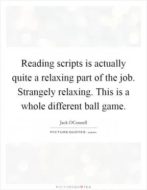 Reading scripts is actually quite a relaxing part of the job. Strangely relaxing. This is a whole different ball game Picture Quote #1