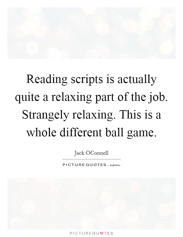 Reading scripts is actually quite a relaxing part of the job. Strangely relaxing. This is a whole different ball game Picture Quote #1