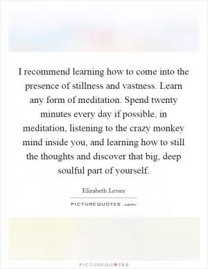I recommend learning how to come into the presence of stillness and vastness. Learn any form of meditation. Spend twenty minutes every day if possible, in meditation, listening to the crazy monkey mind inside you, and learning how to still the thoughts and discover that big, deep soulful part of yourself Picture Quote #1