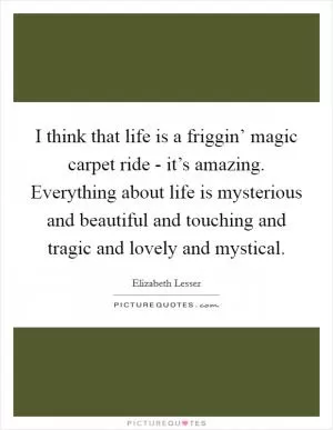 I think that life is a friggin’ magic carpet ride - it’s amazing. Everything about life is mysterious and beautiful and touching and tragic and lovely and mystical Picture Quote #1