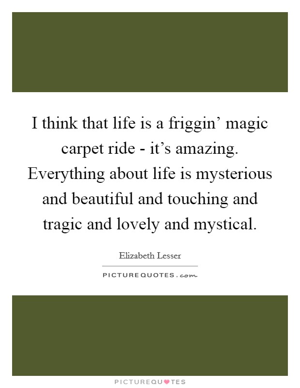 I think that life is a friggin' magic carpet ride - it's amazing. Everything about life is mysterious and beautiful and touching and tragic and lovely and mystical Picture Quote #1