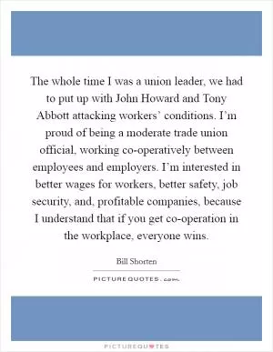 The whole time I was a union leader, we had to put up with John Howard and Tony Abbott attacking workers’ conditions. I’m proud of being a moderate trade union official, working co-operatively between employees and employers. I’m interested in better wages for workers, better safety, job security, and, profitable companies, because I understand that if you get co-operation in the workplace, everyone wins Picture Quote #1