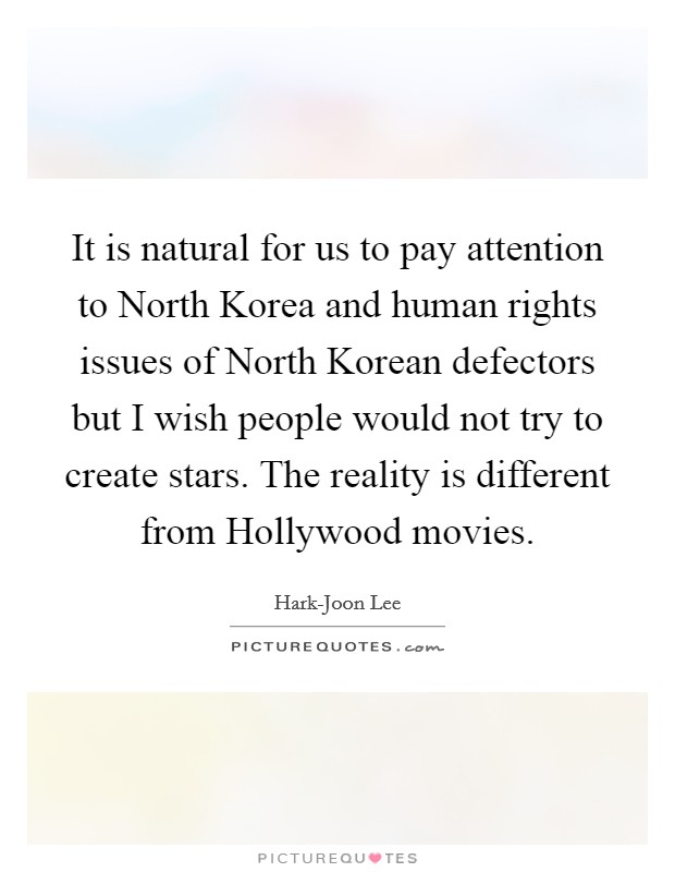 It is natural for us to pay attention to North Korea and human rights issues of North Korean defectors but I wish people would not try to create stars. The reality is different from Hollywood movies Picture Quote #1