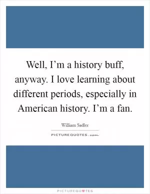 Well, I’m a history buff, anyway. I love learning about different periods, especially in American history. I’m a fan Picture Quote #1
