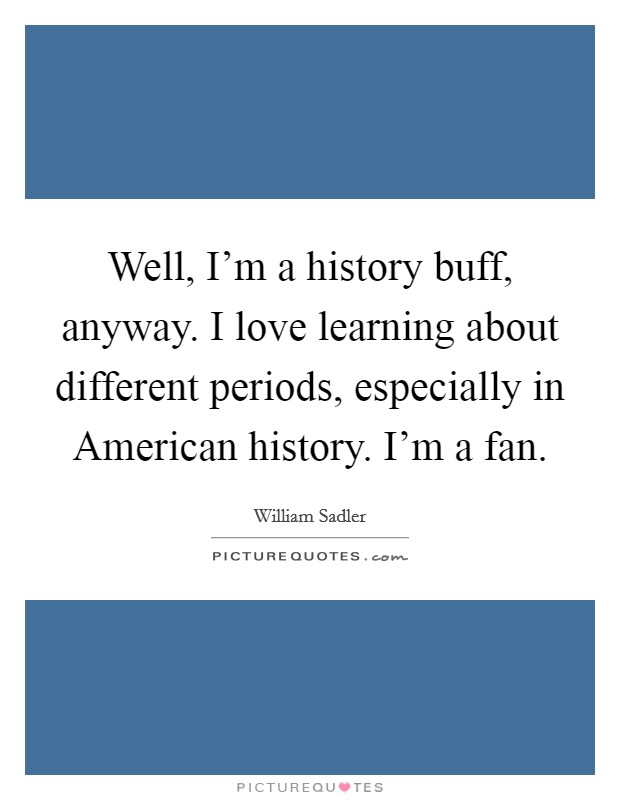 Well, I'm a history buff, anyway. I love learning about different periods, especially in American history. I'm a fan Picture Quote #1