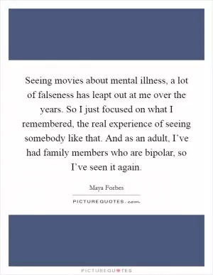 Seeing movies about mental illness, a lot of falseness has leapt out at me over the years. So I just focused on what I remembered, the real experience of seeing somebody like that. And as an adult, I’ve had family members who are bipolar, so I’ve seen it again Picture Quote #1
