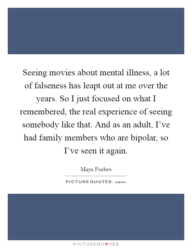 Seeing movies about mental illness, a lot of falseness has leapt out at me over the years. So I just focused on what I remembered, the real experience of seeing somebody like that. And as an adult, I've had family members who are bipolar, so I've seen it again Picture Quote #1