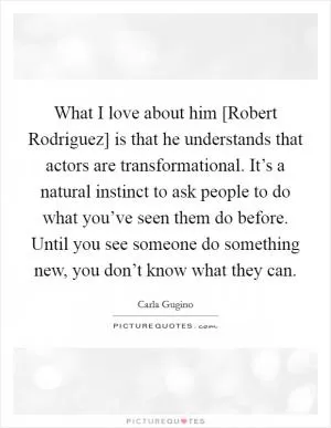 What I love about him [Robert Rodriguez] is that he understands that actors are transformational. It’s a natural instinct to ask people to do what you’ve seen them do before. Until you see someone do something new, you don’t know what they can Picture Quote #1