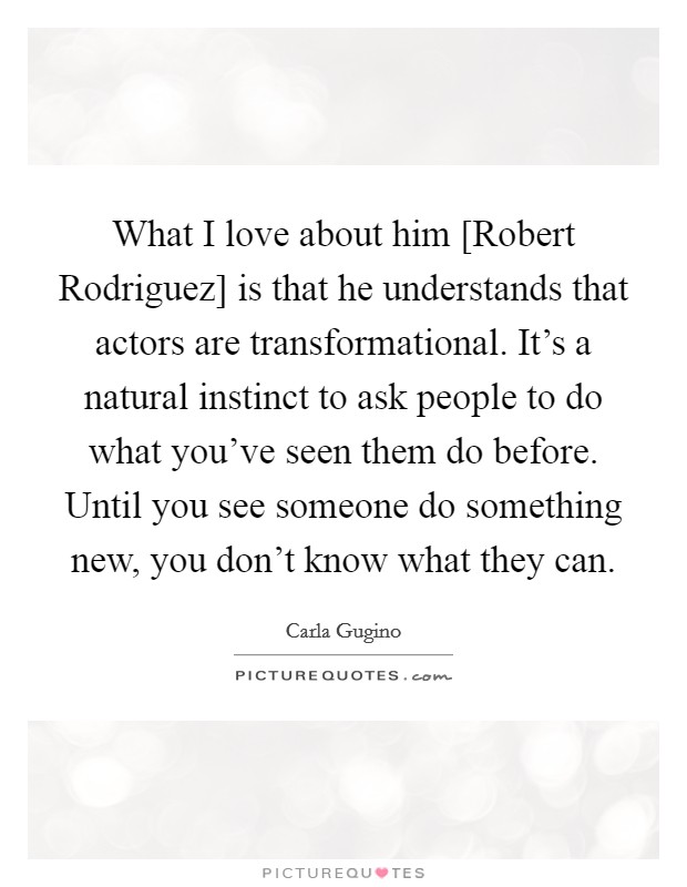 What I love about him [Robert Rodriguez] is that he understands that actors are transformational. It's a natural instinct to ask people to do what you've seen them do before. Until you see someone do something new, you don't know what they can Picture Quote #1