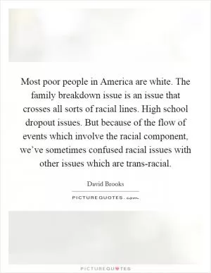 Most poor people in America are white. The family breakdown issue is an issue that crosses all sorts of racial lines. High school dropout issues. But because of the flow of events which involve the racial component, we’ve sometimes confused racial issues with other issues which are trans-racial Picture Quote #1