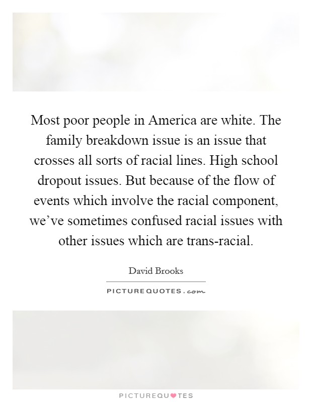 Most poor people in America are white. The family breakdown issue is an issue that crosses all sorts of racial lines. High school dropout issues. But because of the flow of events which involve the racial component, we've sometimes confused racial issues with other issues which are trans-racial Picture Quote #1
