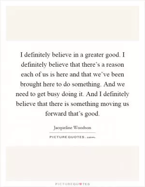 I definitely believe in a greater good. I definitely believe that there’s a reason each of us is here and that we’ve been brought here to do something. And we need to get busy doing it. And I definitely believe that there is something moving us forward that’s good Picture Quote #1