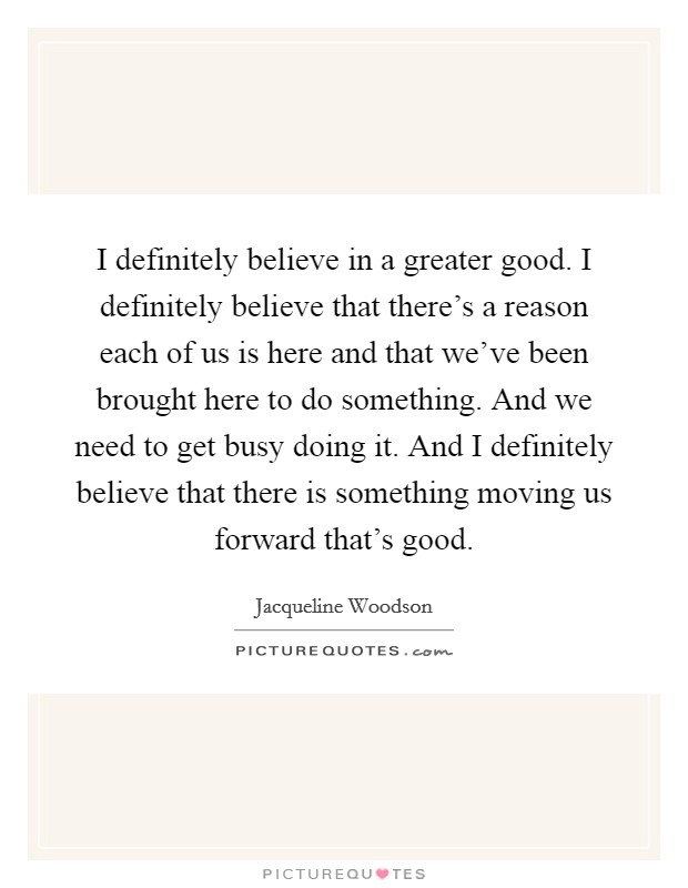 I definitely believe in a greater good. I definitely believe that there's a reason each of us is here and that we've been brought here to do something. And we need to get busy doing it. And I definitely believe that there is something moving us forward that's good Picture Quote #1