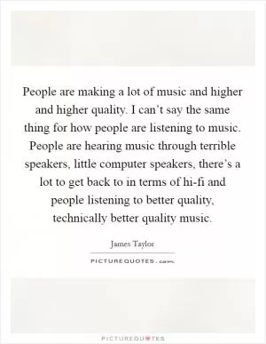 People are making a lot of music and higher and higher quality. I can’t say the same thing for how people are listening to music. People are hearing music through terrible speakers, little computer speakers, there’s a lot to get back to in terms of hi-fi and people listening to better quality, technically better quality music Picture Quote #1