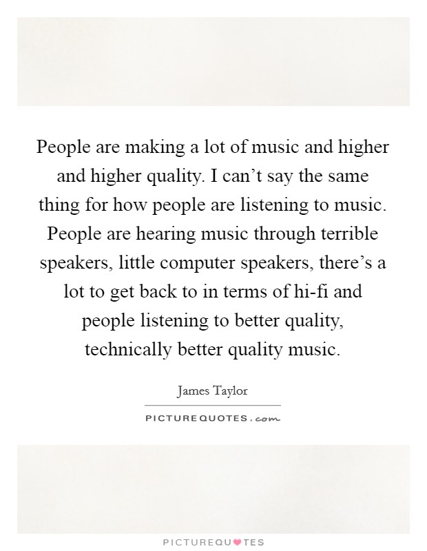 People are making a lot of music and higher and higher quality. I can't say the same thing for how people are listening to music. People are hearing music through terrible speakers, little computer speakers, there's a lot to get back to in terms of hi-fi and people listening to better quality, technically better quality music Picture Quote #1