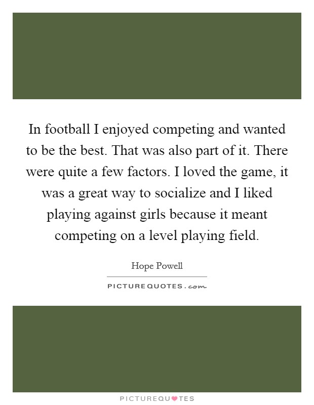 In football I enjoyed competing and wanted to be the best. That was also part of it. There were quite a few factors. I loved the game, it was a great way to socialize and I liked playing against girls because it meant competing on a level playing field Picture Quote #1