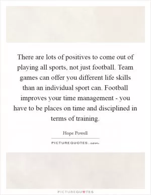 There are lots of positives to come out of playing all sports, not just football. Team games can offer you different life skills than an individual sport can. Football improves your time management - you have to be places on time and disciplined in terms of training Picture Quote #1