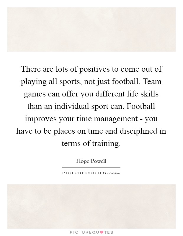 There are lots of positives to come out of playing all sports, not just football. Team games can offer you different life skills than an individual sport can. Football improves your time management - you have to be places on time and disciplined in terms of training Picture Quote #1