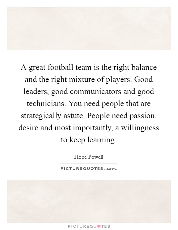 A great football team is the right balance and the right mixture of players. Good leaders, good communicators and good technicians. You need people that are strategically astute. People need passion, desire and most importantly, a willingness to keep learning Picture Quote #1