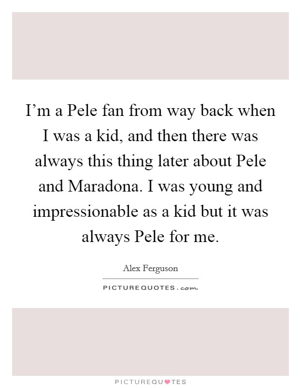 I'm a Pele fan from way back when I was a kid, and then there was always this thing later about Pele and Maradona. I was young and impressionable as a kid but it was always Pele for me Picture Quote #1