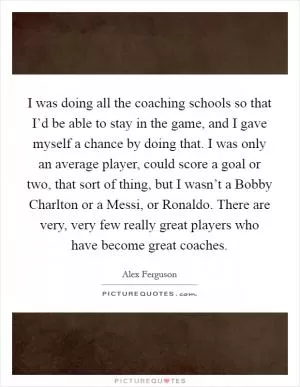 I was doing all the coaching schools so that I’d be able to stay in the game, and I gave myself a chance by doing that. I was only an average player, could score a goal or two, that sort of thing, but I wasn’t a Bobby Charlton or a Messi, or Ronaldo. There are very, very few really great players who have become great coaches Picture Quote #1