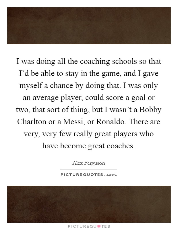 I was doing all the coaching schools so that I'd be able to stay in the game, and I gave myself a chance by doing that. I was only an average player, could score a goal or two, that sort of thing, but I wasn't a Bobby Charlton or a Messi, or Ronaldo. There are very, very few really great players who have become great coaches Picture Quote #1