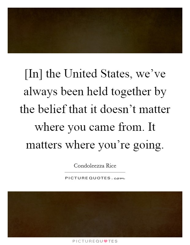 [In] the United States, we've always been held together by the belief that it doesn't matter where you came from. It matters where you're going Picture Quote #1
