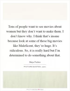 Tons of people want to see movies about women but they don’t want to make them. I don’t know why. I think that’s insane because look at some of these big movies like Maleficent, they’re huge. It’s ridiculous. So, it is really hard but I’m determined to do something about that Picture Quote #1